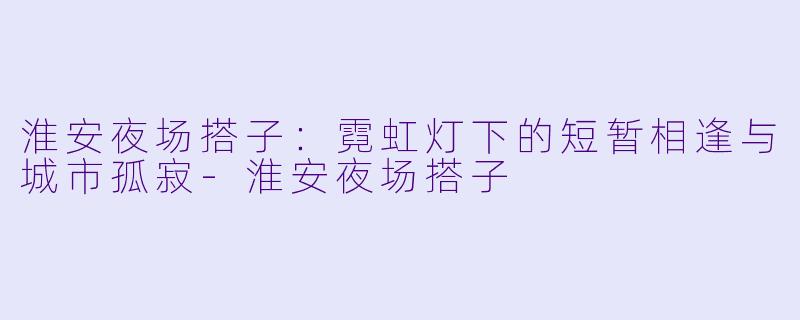 淮安夜场搭子：霓虹灯下的短暂相逢与城市孤寂-淮安夜场搭子