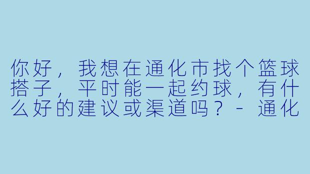 你好，我想在通化市找个篮球搭子，平时能一起约球，有什么好的建议或渠道吗？-通化篮球搭子