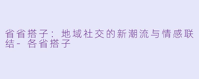 省省搭子：地域社交的新潮流与情感联结-各省搭子