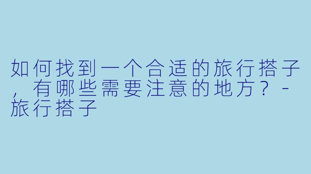 如何找到一个合适的旅行搭子，有哪些需要注意的地方？-旅行搭子