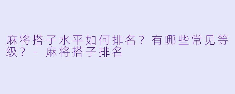 麻将搭子水平如何排名？有哪些常见等级？-麻将搭子排名