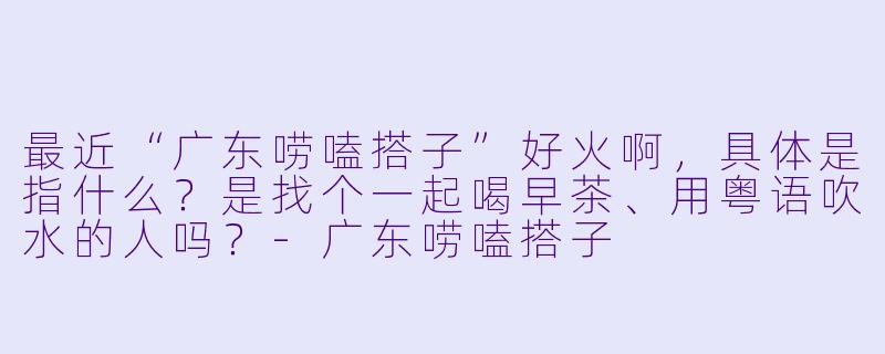 最近“广东唠嗑搭子”好火啊，具体是指什么？是找个一起喝早茶、用粤语吹水的人吗？-广东唠嗑搭子