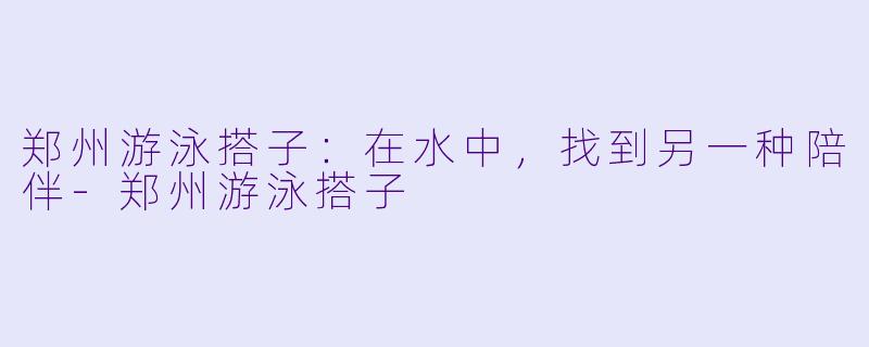 郑州游泳搭子：在水中，找到另一种陪伴-郑州游泳搭子