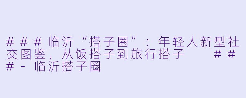 ###临沂“搭子圈”：年轻人新型社交图鉴，从饭搭子到旅行搭子

###-临沂搭子圈