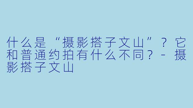 什么是“摄影搭子文山”？它和普通约拍有什么不同？-摄影搭子文山
