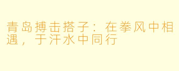 青岛搏击搭子：在拳风中相遇，于汗水中同行