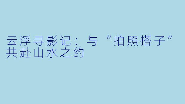云浮寻影记：与“拍照搭子”共赴山水之约