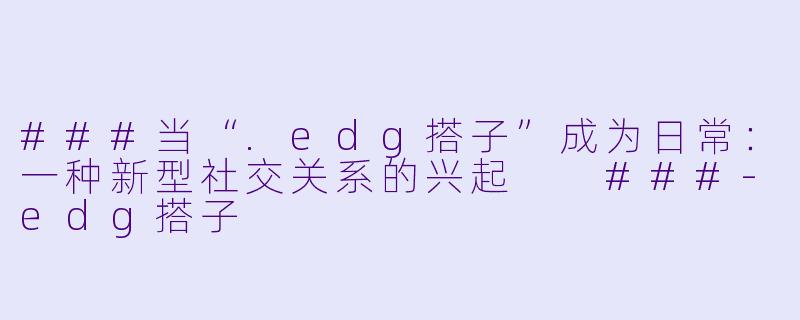 ###当“.edg搭子”成为日常：一种新型社交关系的兴起

###-edg搭子
