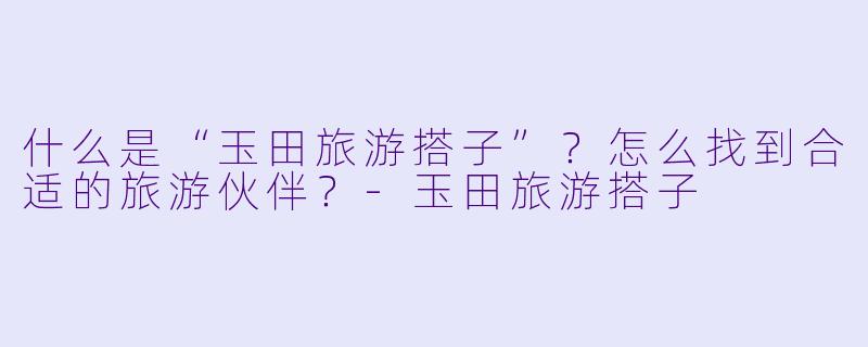 什么是“玉田旅游搭子”？怎么找到合适的旅游伙伴？-玉田旅游搭子