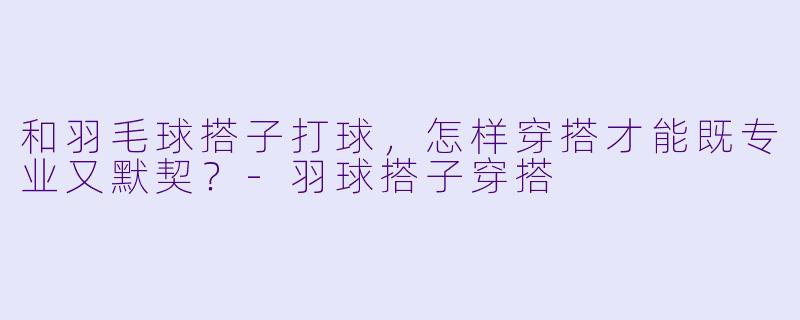 和羽毛球搭子打球，怎样穿搭才能既专业又默契？-羽球搭子穿搭