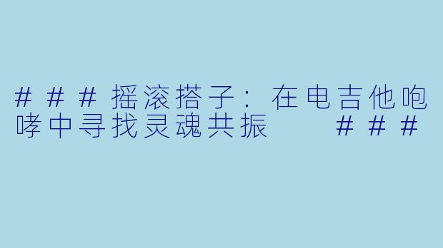 ###摇滚搭子：在电吉他咆哮中寻找灵魂共振

###