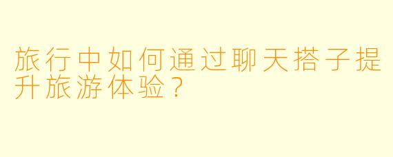 旅行中如何通过聊天搭子提升旅游体验？