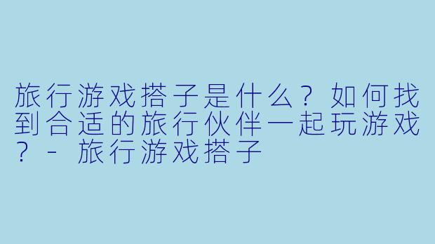 旅行游戏搭子是什么？如何找到合适的旅行伙伴一起玩游戏？-旅行游戏搭子
