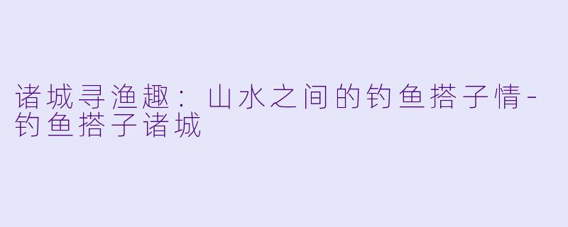 诸城寻渔趣：山水之间的钓鱼搭子情-钓鱼搭子诸城