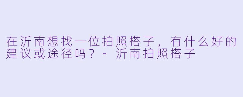 在沂南想找一位拍照搭子,有什么好的建议或途径吗?