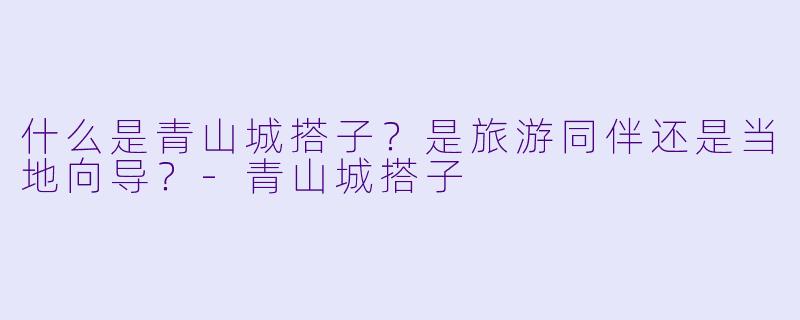 什么是青山城搭子？是旅游同伴还是当地向导？-青山城搭子