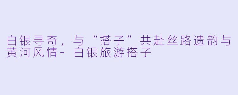 白银寻奇，与“搭子”共赴丝路遗韵与黄河风情-白银旅游搭子