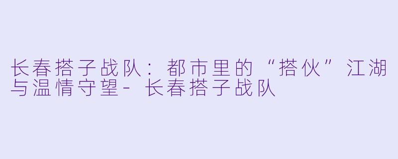 长春搭子战队：都市里的“搭伙”江湖与温情守望-长春搭子战队