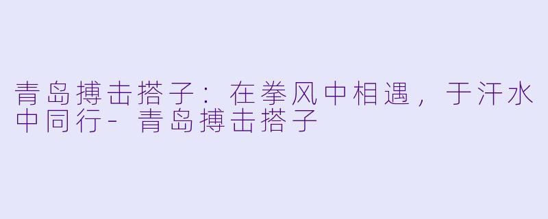 青岛搏击搭子：在拳风中相遇，于汗水中同行-青岛搏击搭子