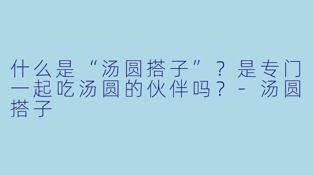 什么是“汤圆搭子”？是专门一起吃汤圆的伙伴吗？-汤圆搭子