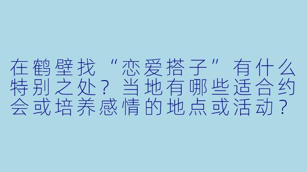 在鹤壁找“恋爱搭子”有什么特别之处？当地有哪些适合约会或培养感情的地点或活动？-鹤壁恋爱搭子