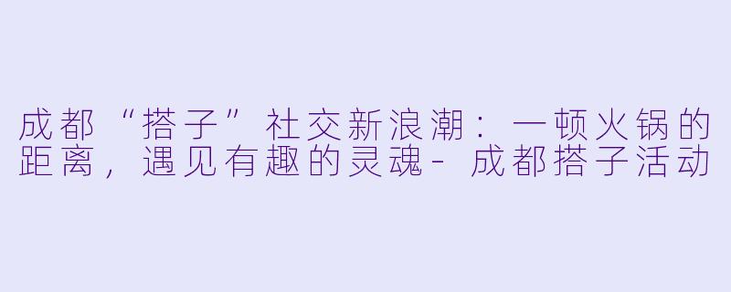 成都“搭子”社交新浪潮：一顿火锅的距离，遇见有趣的灵魂-成都搭子活动