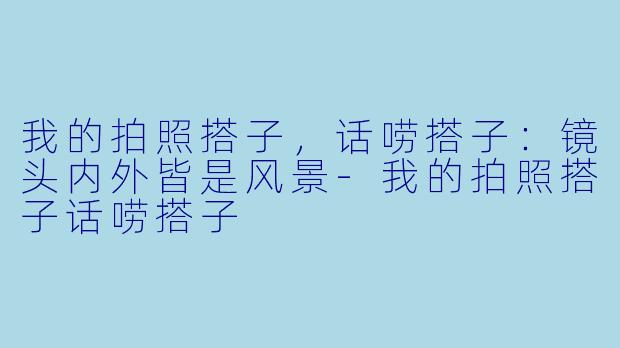 我的拍照搭子，话唠搭子：镜头内外皆是风景-我的拍照搭子话唠搭子