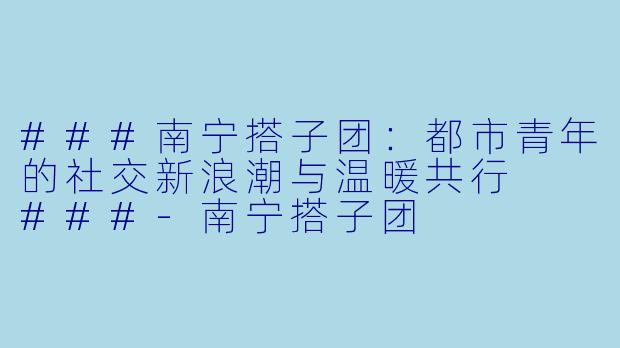 ###南宁搭子团：都市青年的社交新浪潮与温暖共行

###-南宁搭子团