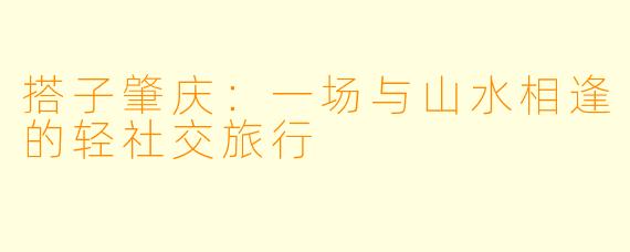 搭子肇庆：一场与山水相逢的轻社交旅行