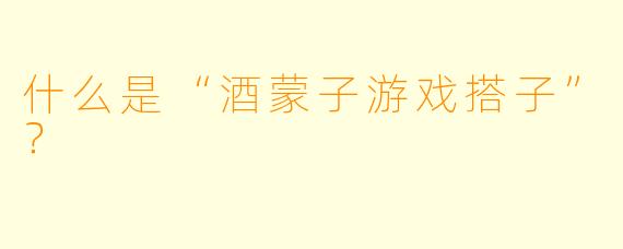 什么是“酒蒙子游戏搭子”？