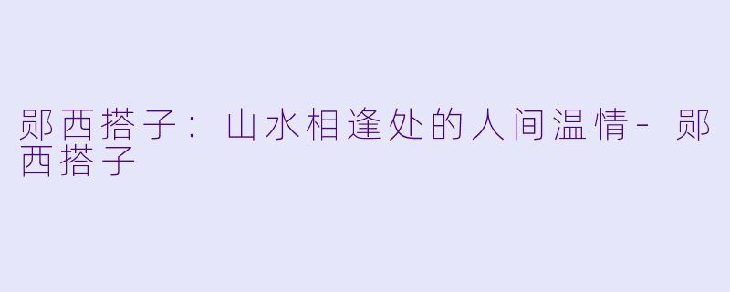 郧西搭子：山水相逢处的人间温情-郧西搭子