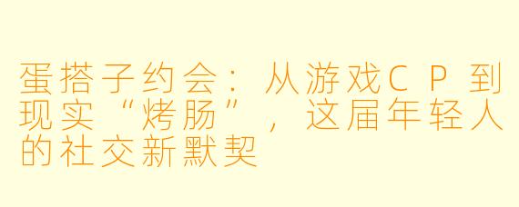 蛋搭子约会：从游戏CP到现实“烤肠”，这届年轻人的社交新默契