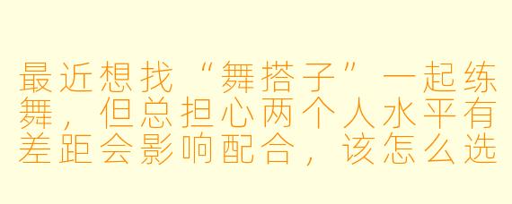 最近想找“舞搭子”一起练舞，但总担心两个人水平有差距会影响配合，该怎么选择合适的舞搭子呢？