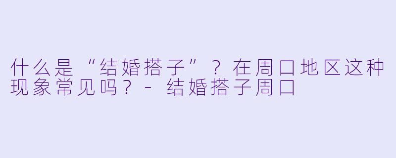 什么是“结婚搭子”？在周口地区这种现象常见吗？-结婚搭子周口