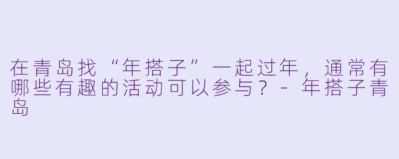 在青岛找“年搭子”一起过年，通常有哪些有趣的活动可以参与？-年搭子青岛