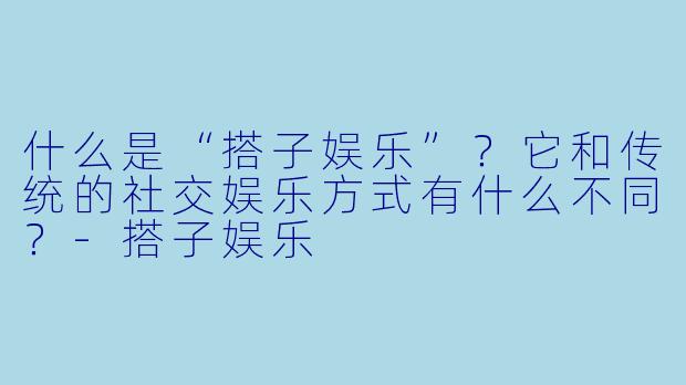 什么是“搭子娱乐”？它和传统的社交娱乐方式有什么不同？-搭子娱乐