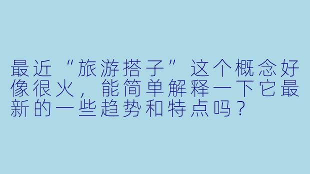最近“旅游搭子”这个概念好像很火，能简单解释一下它最新的一些趋势和特点吗？