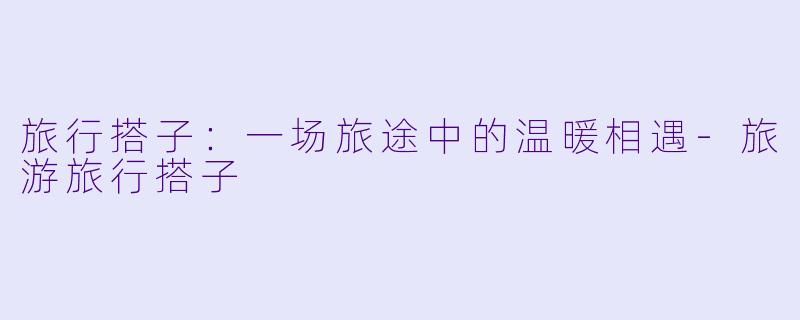 旅行搭子：一场旅途中的温暖相遇-旅游旅行搭子