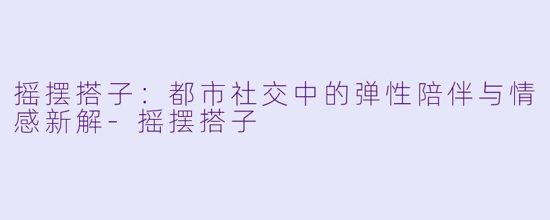 摇摆搭子：都市社交中的弹性陪伴与情感新解-摇摆搭子
