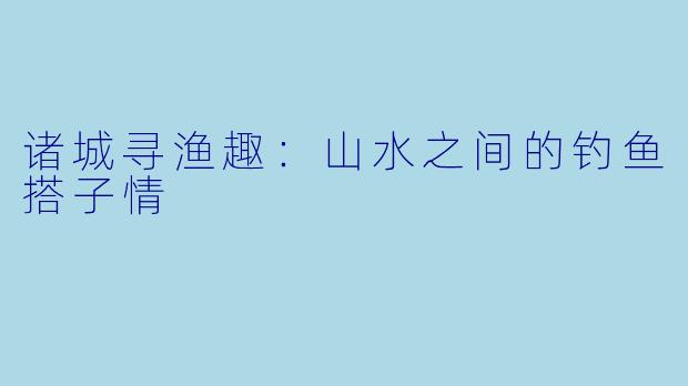 诸城寻渔趣：山水之间的钓鱼搭子情