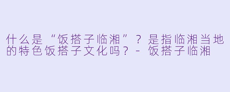 什么是“饭搭子临湘”？是指临湘当地的特色饭搭子文化吗？-饭搭子临湘