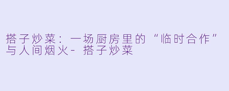搭子炒菜：一场厨房里的“临时合作”与人间烟火-搭子炒菜