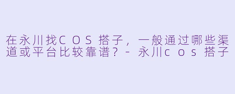 在永川找COS搭子，一般通过哪些渠道或平台比较靠谱？-永川cos搭子