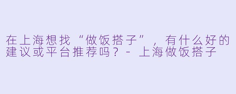 在上海想找“做饭搭子”，有什么好的建议或平台推荐吗？-上海做饭搭子