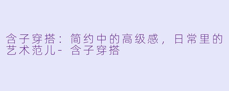 含子穿搭：简约中的高级感，日常里的艺术范儿-含子穿搭