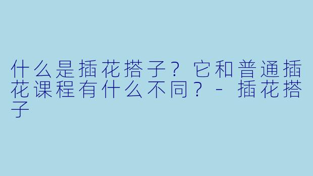 什么是插花搭子？它和普通插花课程有什么不同？-插花搭子