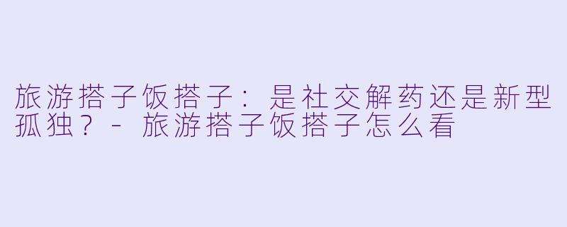旅游搭子饭搭子：是社交解药还是新型孤独？-旅游搭子饭搭子怎么看