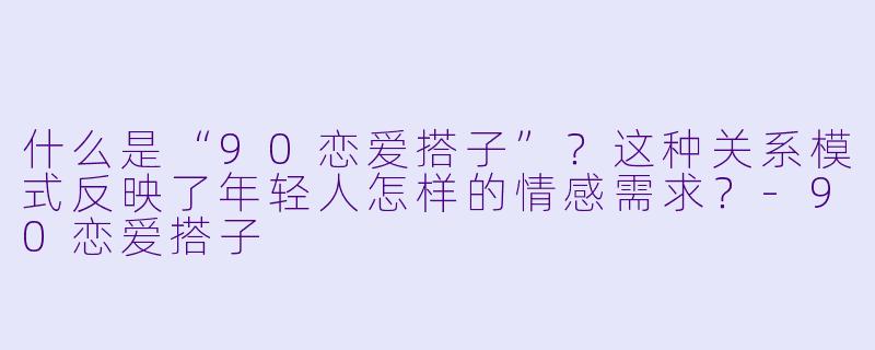 什么是“90恋爱搭子”？这种关系模式反映了年轻人怎样的情感需求？-90恋爱搭子
