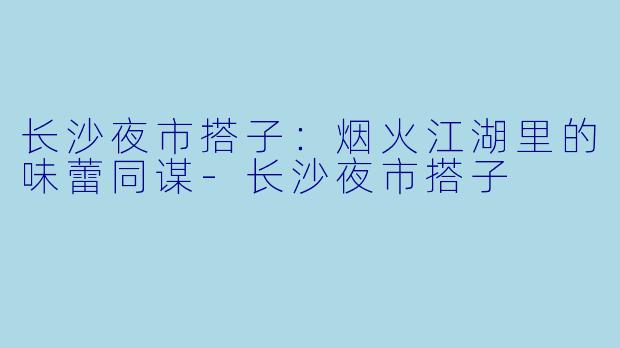 长沙夜市搭子：烟火江湖里的味蕾同谋-长沙夜市搭子