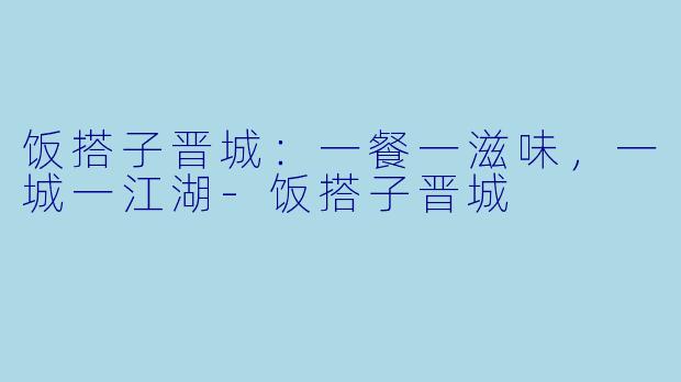 饭搭子晋城:一餐一滋味,一城一江湖-饭搭子晋城
